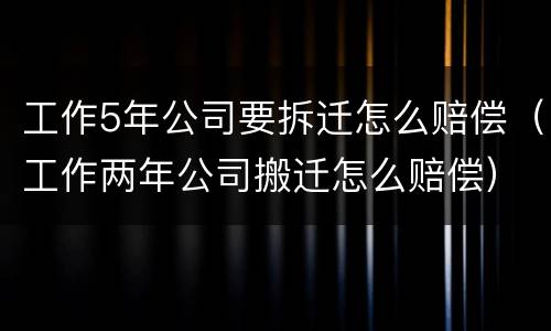 工作5年公司要拆迁怎么赔偿（工作两年公司搬迁怎么赔偿）