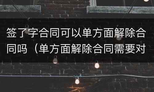 签了字合同可以单方面解除合同吗（单方面解除合同需要对方签字吗）