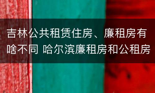 吉林公共租赁住房、廉租房有啥不同 哈尔滨廉租房和公租房有什么区别