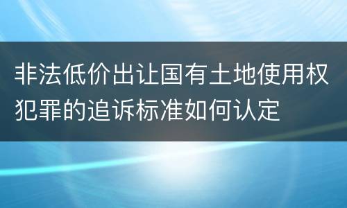 非法低价出让国有土地使用权犯罪的追诉标准如何认定