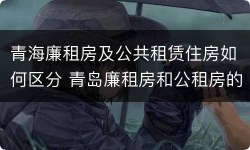 青海廉租房及公共租赁住房如何区分 青岛廉租房和公租房的区别