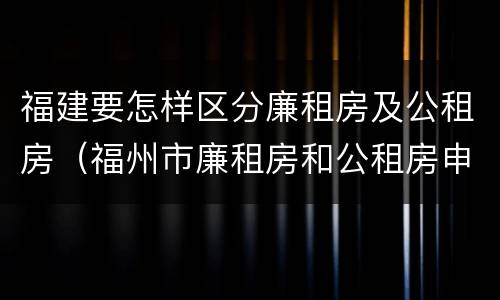 福建要怎样区分廉租房及公租房（福州市廉租房和公租房申请标准）
