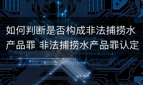 如何判断是否构成非法捕捞水产品罪 非法捕捞水产品罪认定