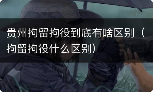 贵州拘留拘役到底有啥区别（拘留拘役什么区别）