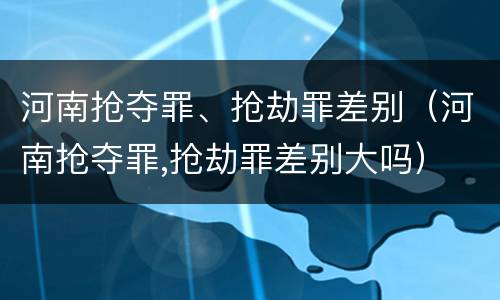河南抢夺罪、抢劫罪差别（河南抢夺罪,抢劫罪差别大吗）