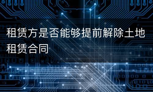 租赁方是否能够提前解除土地租赁合同