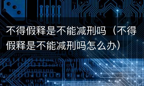 不得假释是不能减刑吗（不得假释是不能减刑吗怎么办）