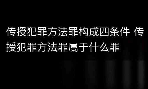 传授犯罪方法罪构成四条件 传授犯罪方法罪属于什么罪