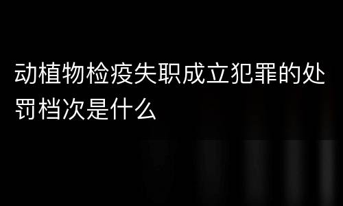 动植物检疫失职成立犯罪的处罚档次是什么