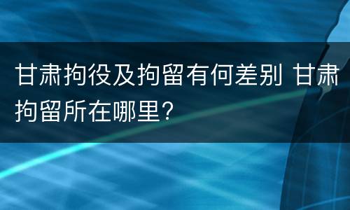 甘肃拘役及拘留有何差别 甘肃拘留所在哪里?
