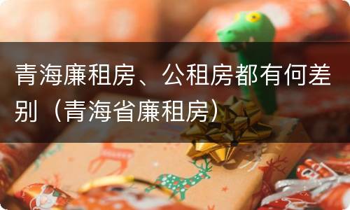 青海廉租房、公租房都有何差别（青海省廉租房）