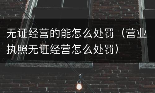 无证经营的能怎么处罚（营业执照无证经营怎么处罚）