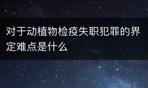 对于动植物检疫失职犯罪的界定难点是什么