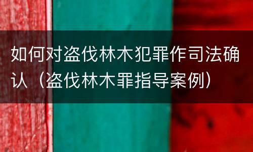 如何对盗伐林木犯罪作司法确认（盗伐林木罪指导案例）