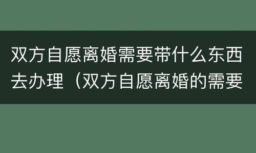 双方自愿离婚需要带什么东西去办理（双方自愿离婚的需要准备什么材料）