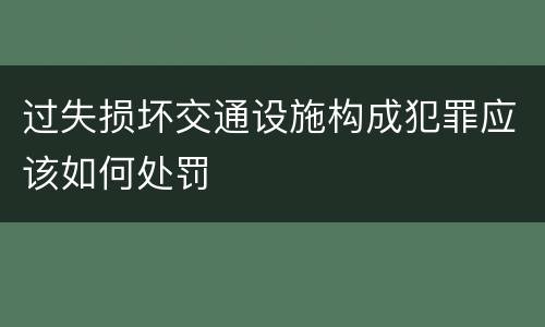 过失损坏交通设施构成犯罪应该如何处罚