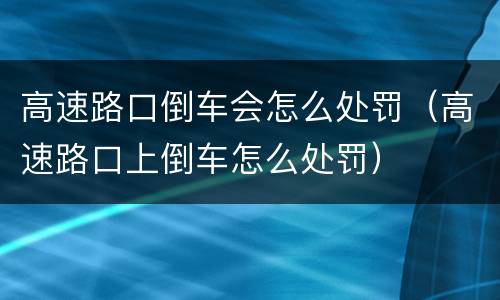 高速路口倒车会怎么处罚（高速路口上倒车怎么处罚）