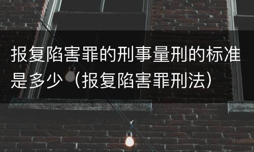 报复陷害罪的刑事量刑的标准是多少（报复陷害罪刑法）