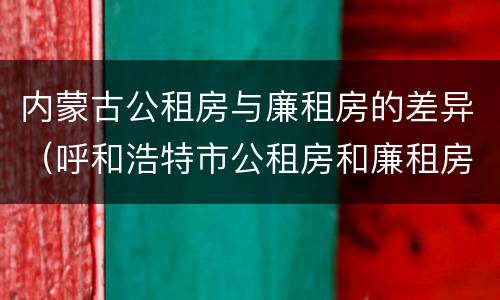 内蒙古公租房与廉租房的差异（呼和浩特市公租房和廉租房的区别）