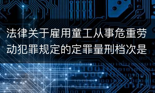 法律关于雇用童工从事危重劳动犯罪规定的定罪量刑档次是怎样的