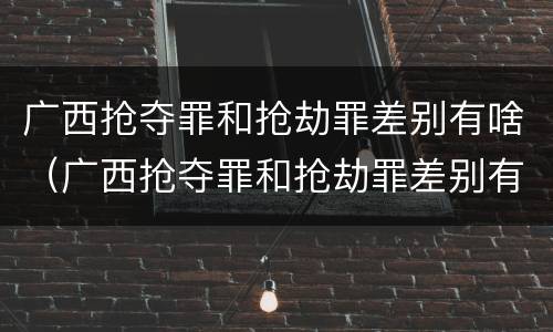 广西抢夺罪和抢劫罪差别有啥（广西抢夺罪和抢劫罪差别有啥关系）