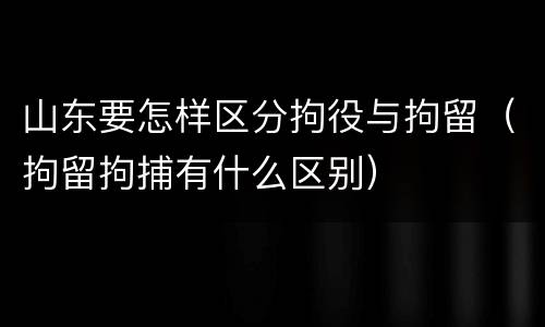 山东要怎样区分拘役与拘留（拘留拘捕有什么区别）