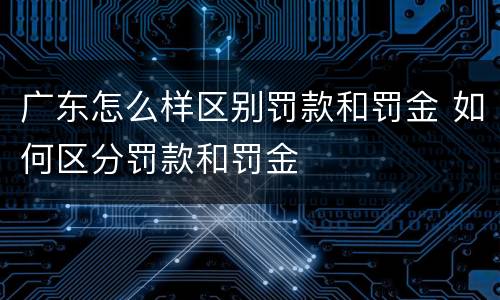 广东怎么样区别罚款和罚金 如何区分罚款和罚金