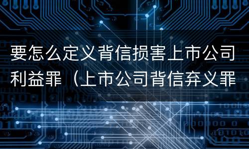 要怎么定义背信损害上市公司利益罪（上市公司背信弃义罪）