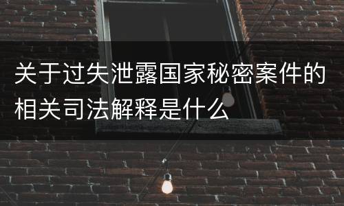 关于过失泄露国家秘密案件的相关司法解释是什么