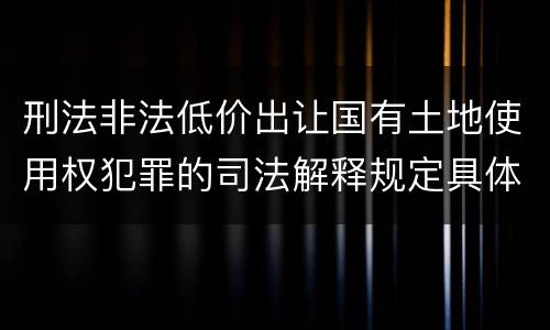刑法非法低价出让国有土地使用权犯罪的司法解释规定具体有哪些内容