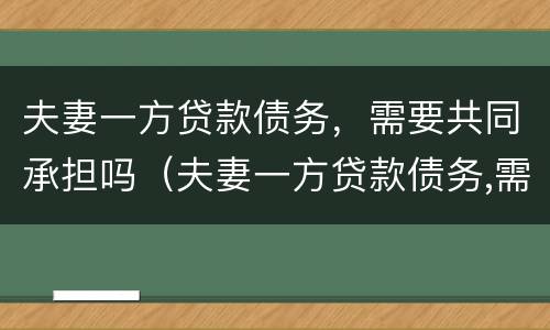 夫妻一方贷款债务，需要共同承担吗（夫妻一方贷款债务,需要共同承担吗）
