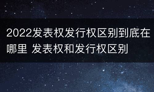 2022发表权发行权区别到底在哪里 发表权和发行权区别