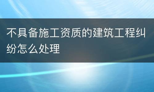 不具备施工资质的建筑工程纠纷怎么处理