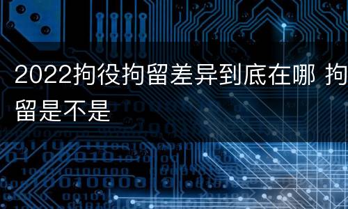 2022拘役拘留差异到底在哪 拘留是不是