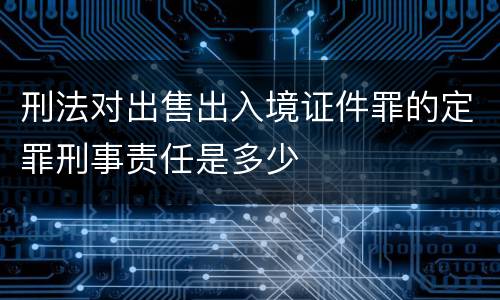 刑法对出售出入境证件罪的定罪刑事责任是多少
