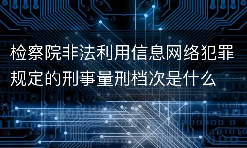 检察院非法利用信息网络犯罪规定的刑事量刑档次是什么