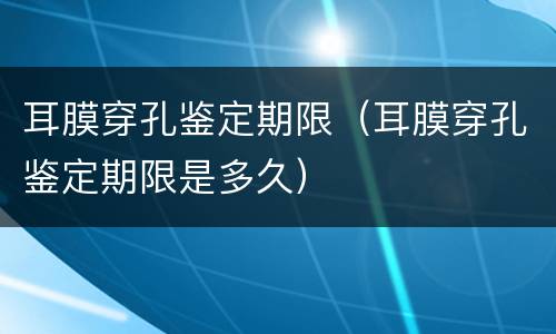 耳膜穿孔鉴定期限（耳膜穿孔鉴定期限是多久）