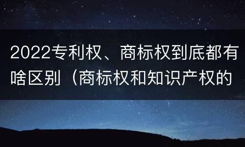 2022专利权、商标权到底都有啥区别（商标权和知识产权的区别）