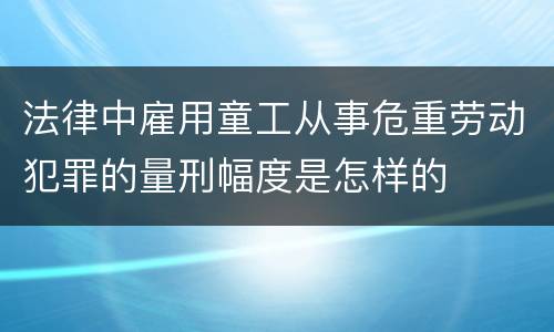 法律中雇用童工从事危重劳动犯罪的量刑幅度是怎样的