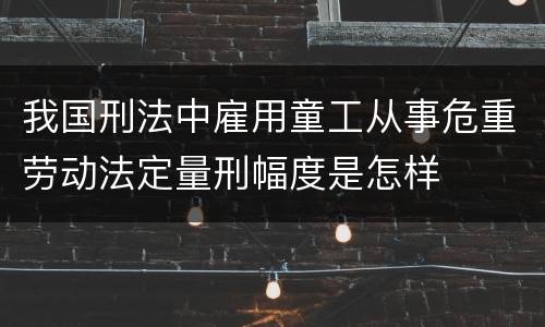 我国刑法中雇用童工从事危重劳动法定量刑幅度是怎样