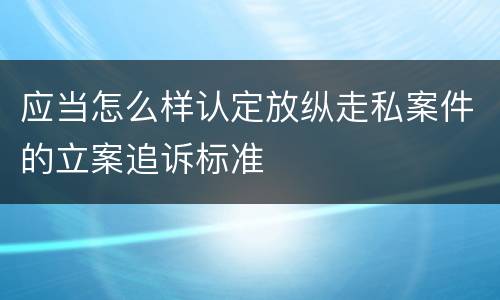 应当怎么样认定放纵走私案件的立案追诉标准