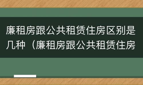 廉租房跟公共租赁住房区别是几种（廉租房跟公共租赁住房区别是几种类型）