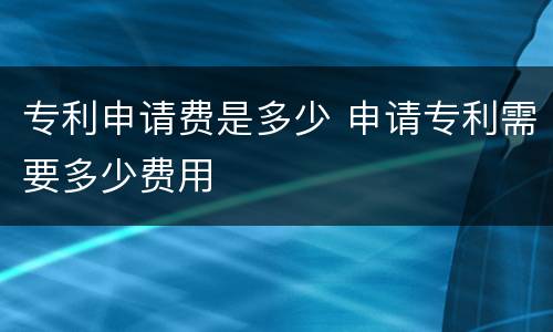 专利申请费是多少 申请专利需要多少费用