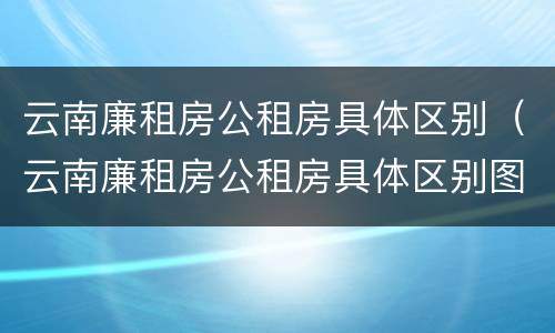 云南廉租房公租房具体区别（云南廉租房公租房具体区别图）