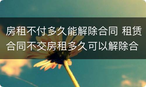房租不付多久能解除合同 租赁合同不交房租多久可以解除合同