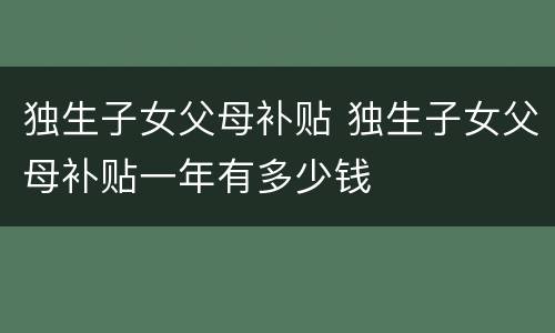 独生子女父母补贴 独生子女父母补贴一年有多少钱