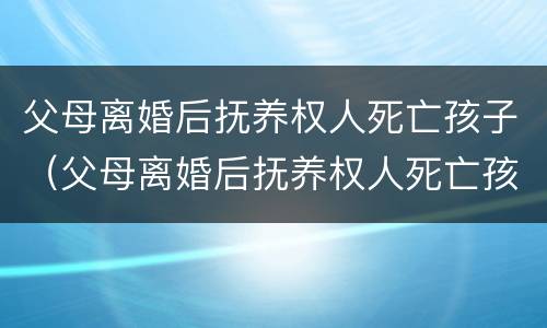 父母离婚后抚养权人死亡孩子（父母离婚后抚养权人死亡孩子判给谁）