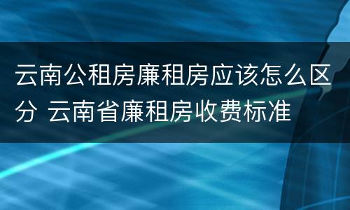 云南公租房廉租房应该怎么区分 云南省廉租房收费标准