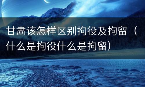 甘肃该怎样区别拘役及拘留（什么是拘役什么是拘留）