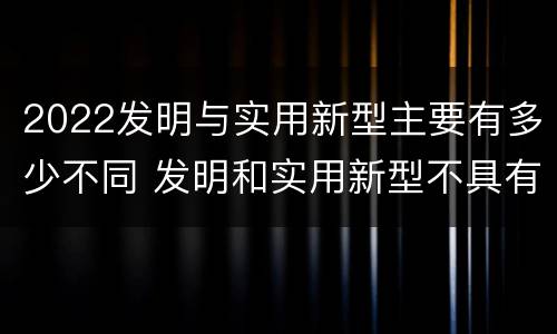2022发明与实用新型主要有多少不同 发明和实用新型不具有什么特性